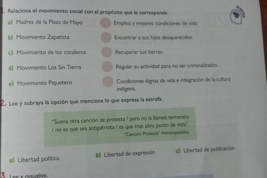 Relaciona el movimiento social con el propósito que le corresponde.
a) Madres de la Plaza de Mayo Empleo y mejores condiciones de vida.
b) Movimiento Zapatista Encontrar a sus hijos desaparecidos.
c) Movimiento de los cocaleros Recuperar sus tierras.
d) Movimiento Los Sin Tierra Regular su actividad para no ser criminalizados.
e) Movimiento Piquetero Condiciones dignas de vida e integración de la cultura
indigena.
2. Lee y subraya la opción que menciona lo que expresa la estrofa.
''Suena otra canción de protesta / pero no la llamen terrorista
/ no es que sea antipatriota / es que trae otro punto de vista'.
“Canción Protesta”' Aterciopelados
a) Libertad política b) Libertad de expresión c》 Libertad de publicación
3 Lee y resuelve.