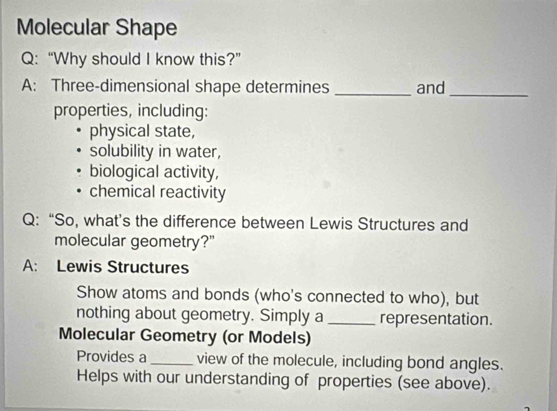 Molecular Shape 
Q: “Why should I know this?” 
A: Three-dimensional shape determines _and_ 
properties, including: 
physical state, 
solubility in water, 
biological activity, 
chemical reactivity 
Q: “So, what’s the difference between Lewis Structures and 
molecular geometry?" 
A: Lewis Structures 
Show atoms and bonds (who's connected to who), but 
nothing about geometry. Simply a _representation. 
Molecular Geometry (or Models) 
Provides a _view of the molecule, including bond angles. 
Helps with our understanding of properties (see above).