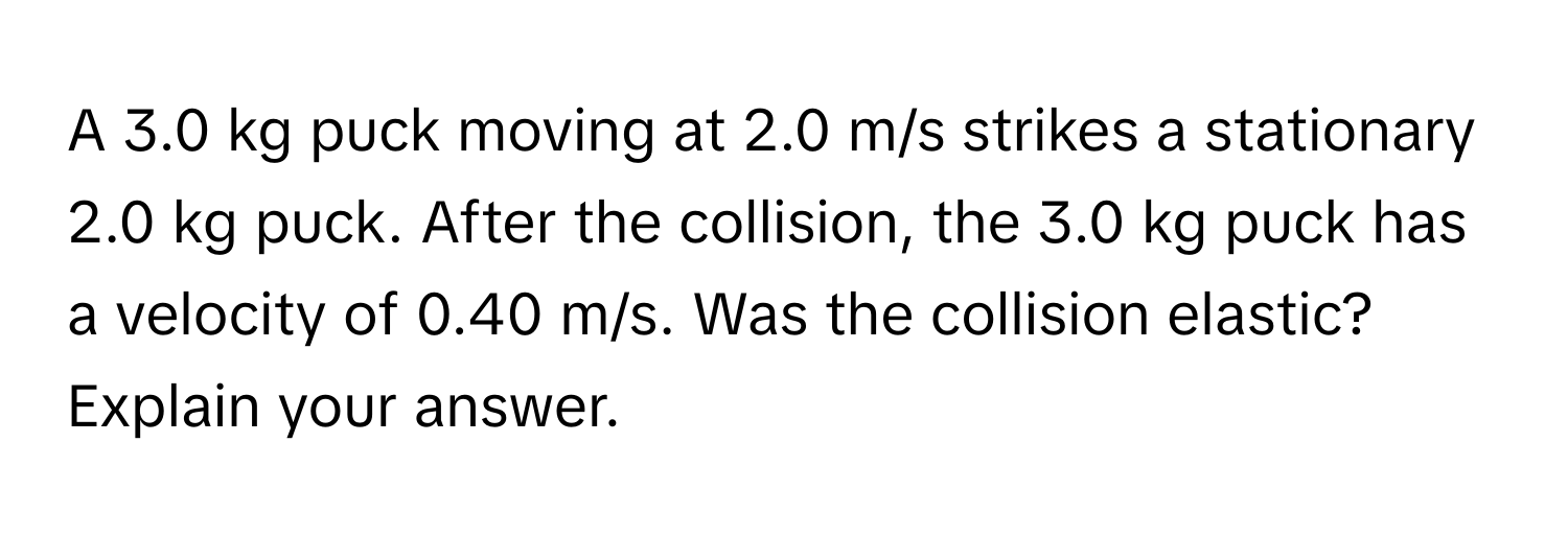 A 3.0 kg puck moving at 2.0 m/s strikes a stationary 2.0 kg puck. After the collision, the 3.0 kg puck has a velocity of 0.40 m/s. Was the collision elastic? Explain your answer.