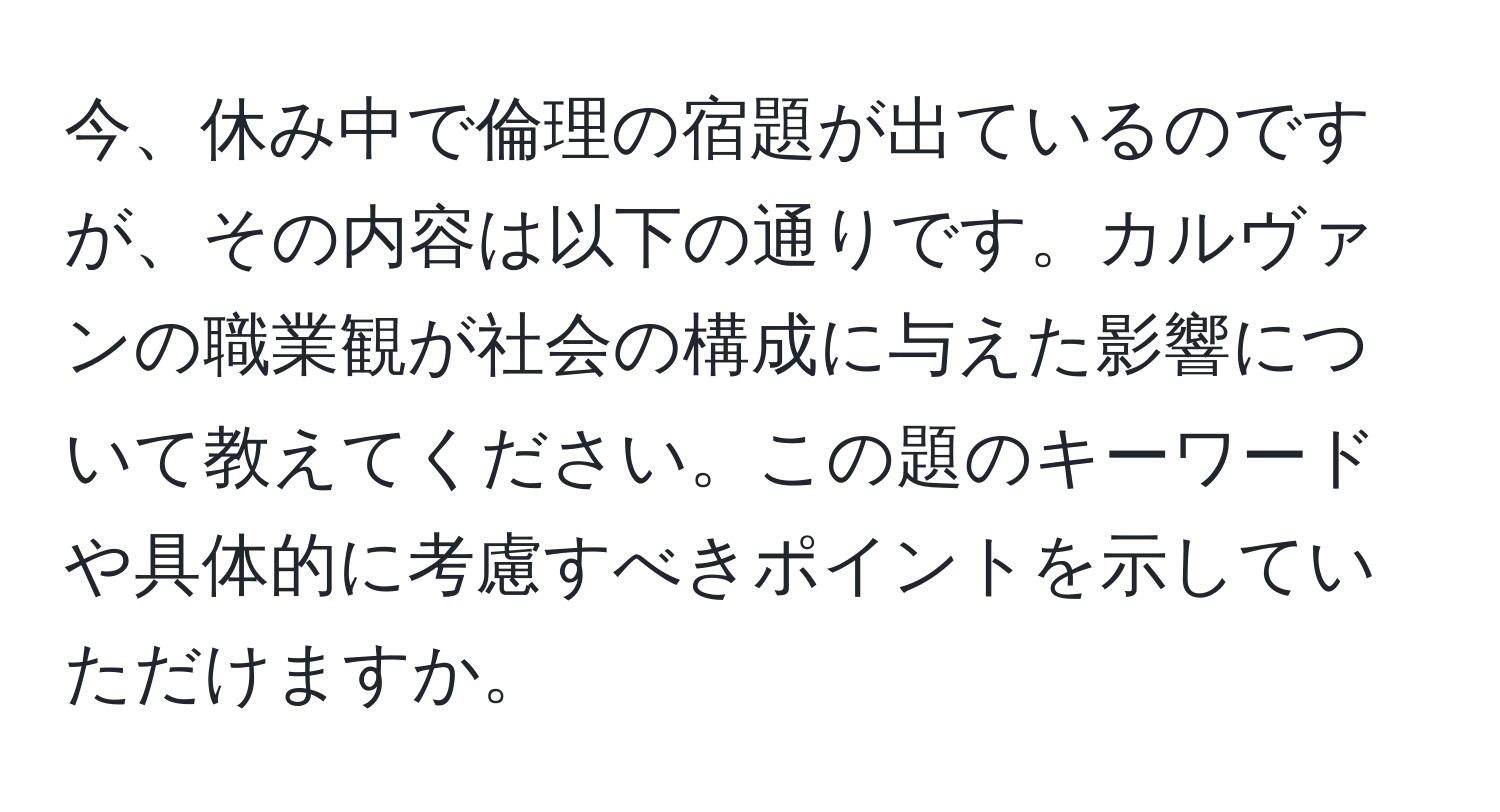 今、休み中で倫理の宿題が出ているのですが、その内容は以下の通りです。カルヴァンの職業観が社会の構成に与えた影響について教えてください。この題のキーワードや具体的に考慮すべきポイントを示していただけますか。