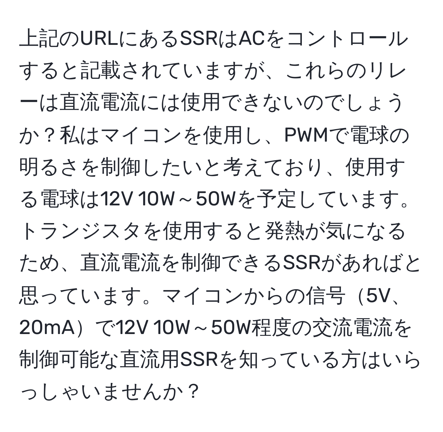 上記のURLにあるSSRはACをコントロールすると記載されていますが、これらのリレーは直流電流には使用できないのでしょうか？私はマイコンを使用し、PWMで電球の明るさを制御したいと考えており、使用する電球は12V 10W～50Wを予定しています。トランジスタを使用すると発熱が気になるため、直流電流を制御できるSSRがあればと思っています。マイコンからの信号5V、20mAで12V 10W～50W程度の交流電流を制御可能な直流用SSRを知っている方はいらっしゃいませんか？