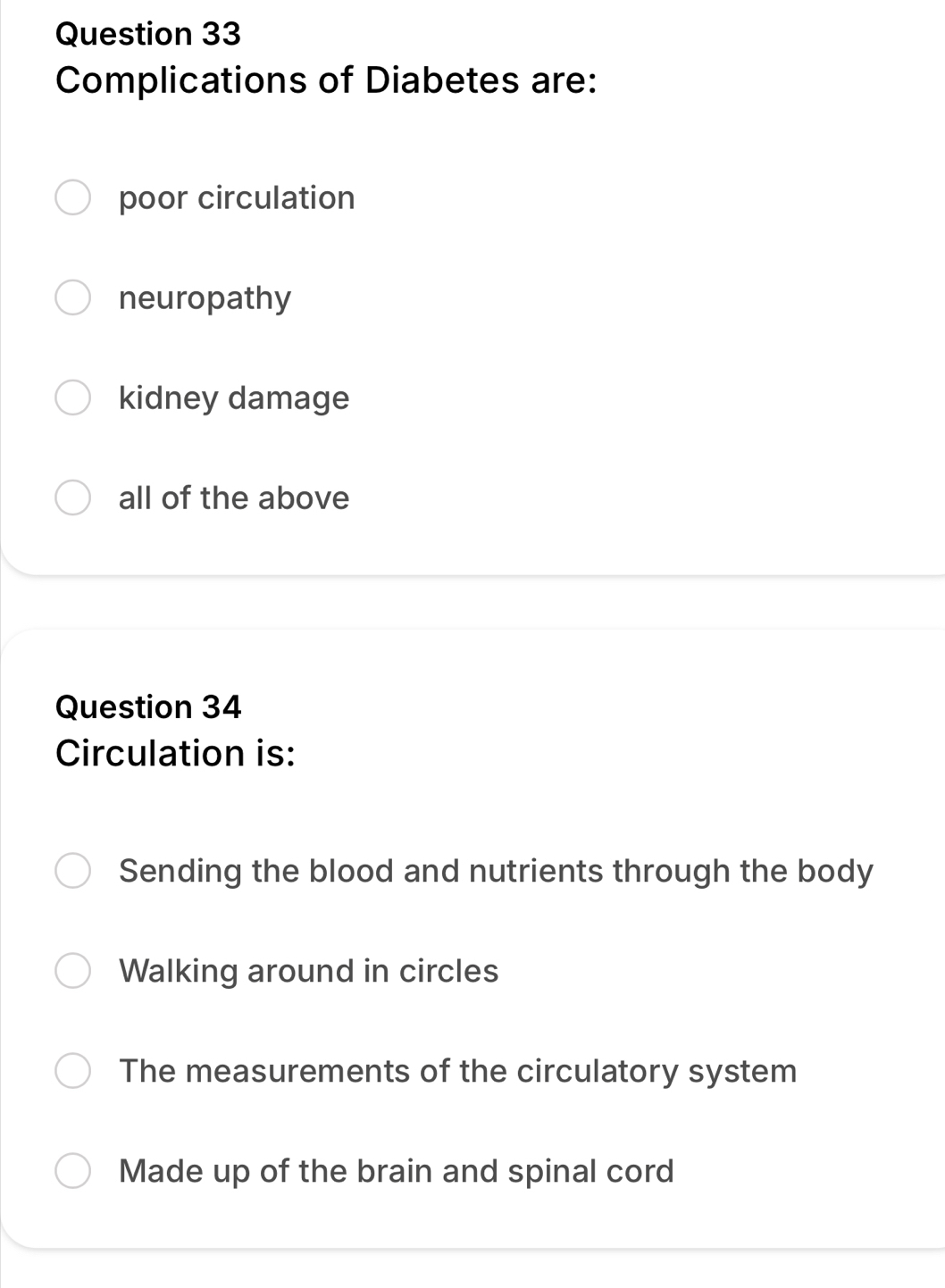 Complications of Diabetes are:
poor circulation
neuropathy
kidney damage
all of the above
Question 34
Circulation is:
Sending the blood and nutrients through the body
Walking around in circles
The measurements of the circulatory system
Made up of the brain and spinal cord