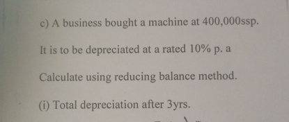 A business bought a machine at 400,000ssp. 
It is to be depreciated at a rated 10% p. a 
Calculate using reducing balance method. 
(i) Total depreciation after 3yrs.