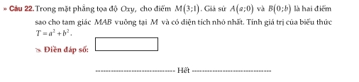 Trong mặt phẳng tọa độ Oxy, cho điểm M(3;1). Giả sử A(a;0) và B(0;b) là hai điểm 
sao cho tam giác MAB vuông tại M và có diện tích nhỏ nhất. Tính giá trị của biểu thức
T=a^2+b^2. 
□ 
* Điền đáp số: □ 
_ 
Hết_