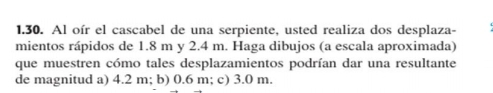 Al oír el cascabel de una serpiente, usted realiza dos desplaza-
mientos rápidos de 1.8 m y 2.4 m. Haga dibujos (a escala aproximada)
que muestren cómo tales desplazamientos podrían dar una resultante
de magnitud a) 4.2 m; b) 0.6 m; c) 3.0 m.