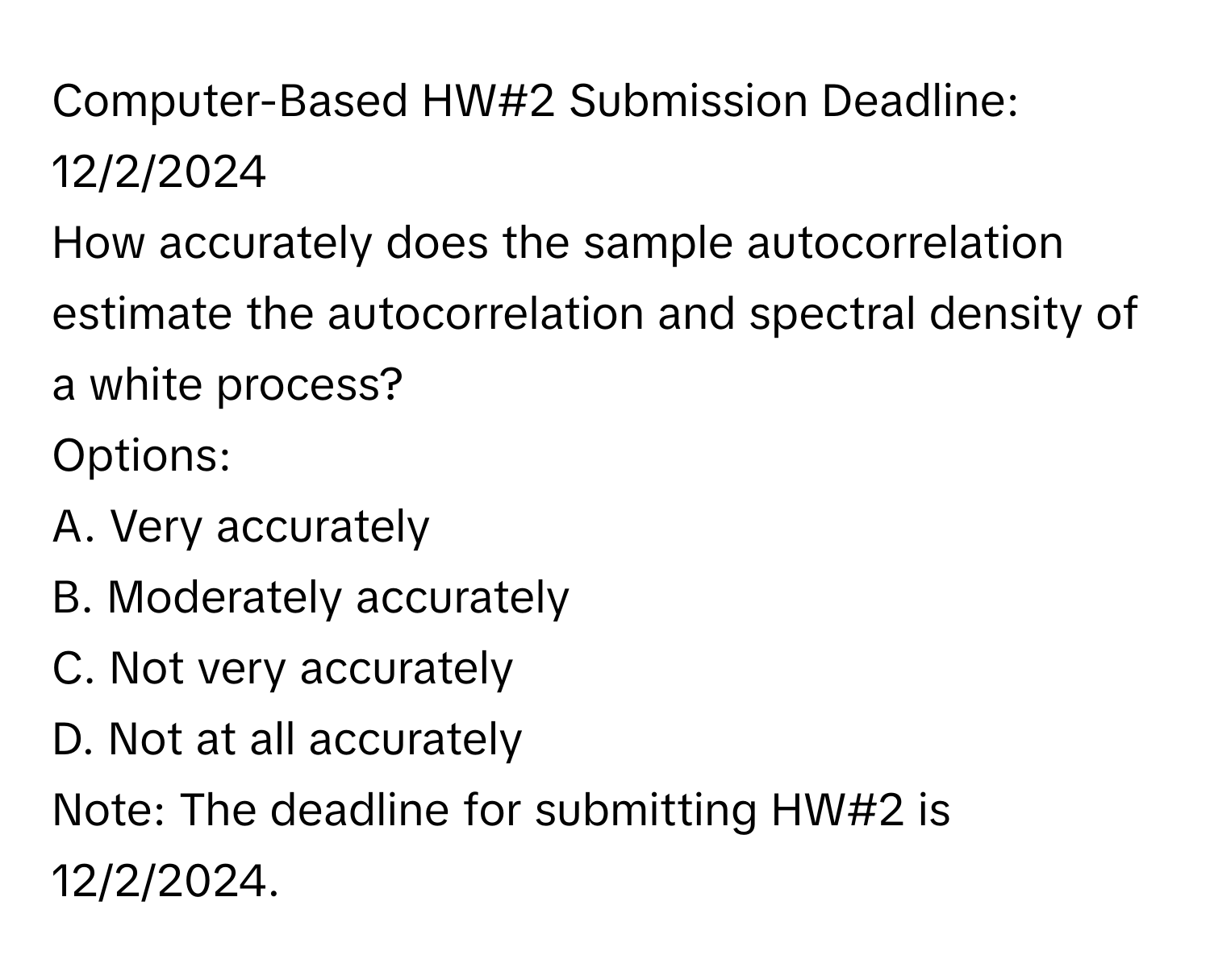 Computer-Based HW#2 Submission Deadline: 12/2/2024

How accurately does the sample autocorrelation estimate the autocorrelation and spectral density of a white process?
Options:
A. Very accurately
B. Moderately accurately
C. Not very accurately
D. Not at all accurately

Note: The deadline for submitting HW#2 is 12/2/2024.