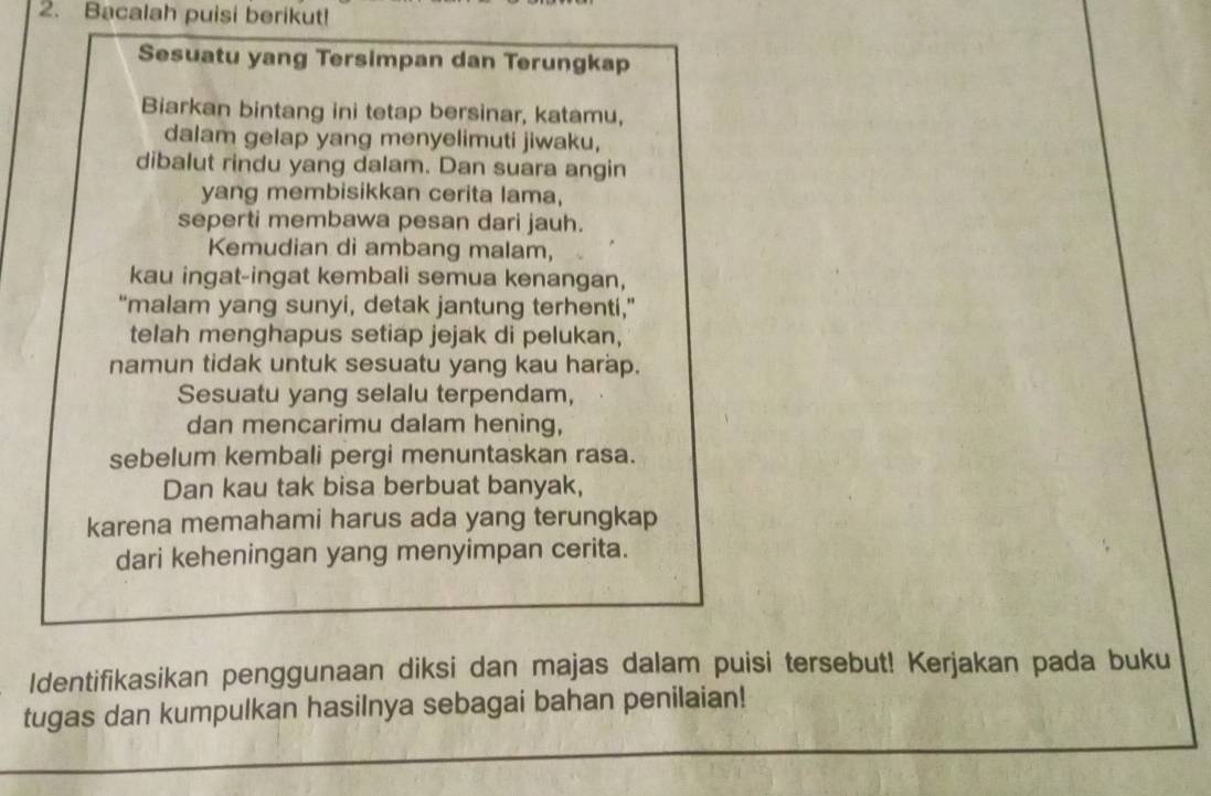 Bacalah puisi berikut! 
Sesuatu yang Tersimpan dan Terungkap 
Biarkan bintang ini tetap bersinar, katamu, 
dalam gelap yang menyelimuti jiwaku, 
dibalut rindu yang dalam. Dan suara angin 
yang membisikkan cerita lama, 
seperti membawa pesan dari jauh. 
Kemudian di ambang malam, 
kau ingat-ingat kembali semua kenangan, 
“malam yang sunyi, detak jantung terhenti,” 
telah menghapus setiap jejak di pelukan, 
namun tidak untuk sesuatu yang kau harap. 
Sesuatu yang selalu terpendam, 
dan mencarimu dalam hening, 
sebelum kembali pergi menuntaskan rasa. 
Dan kau tak bisa berbuat banyak, 
karena memahami harus ada yang terungkap 
dari keheningan yang menyimpan cerita. 
Identifikasikan penggunaan diksi dan majas dalam puisi tersebut! Kerjakan pada buku 
tugas dan kumpulkan hasilnya sebagai bahan penilaian!