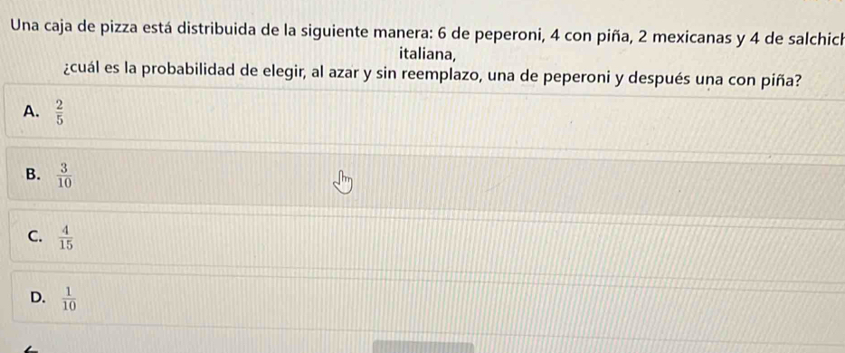 Una caja de pizza está distribuida de la siguiente manera: 6 de peperoni, 4 con piña, 2 mexicanas y 4 de salchich
italiana,
¿cuál es la probabilidad de elegir, al azar y sin reemplazo, una de peperoni y después una con piña?
A.  2/5 
B.  3/10 
C.  4/15 
D.  1/10 