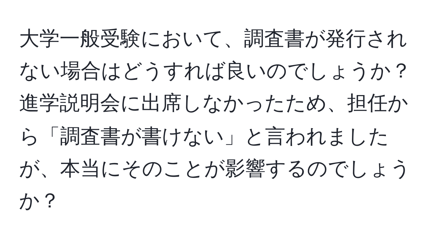 大学一般受験において、調査書が発行されない場合はどうすれば良いのでしょうか？進学説明会に出席しなかったため、担任から「調査書が書けない」と言われましたが、本当にそのことが影響するのでしょうか？