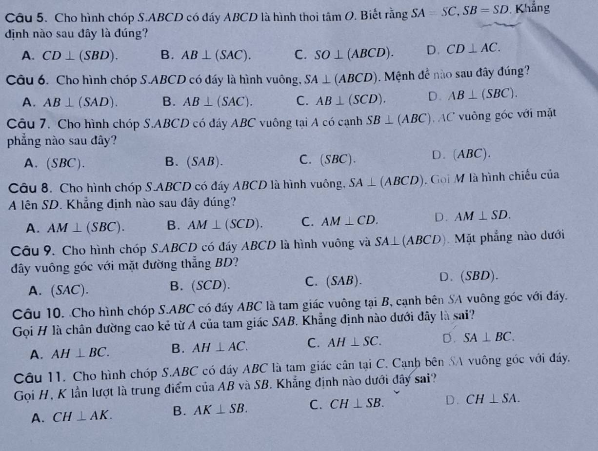 Cho hình chóp S.ABCD có đáy ABCD là hình thoi tan O. Biết rằng SA=SC,SB=SD Khẳng
định nào sau đây là đúng?
A. CD⊥ (SBD). B. AB⊥ (SAC). C. SO⊥ (ABCD). D. CD⊥ AC.
Câu 6. Cho hình chóp S.ABCD có đáy là hình vuông, SA⊥ (ABCD) Mệnh đề nào sau đây đúng?
A. AB⊥ (SAD). B. AB⊥ (SAC). C. AB⊥ (SCD). D. AB⊥ (SBC).
Câu 7. Cho hình chóp S.ABCD có đáy ABC vuông tại A có cạnh SB⊥ (ABC) AC vuông góc với mặt
phẳng nào sau đây?
C.
A. (SBC). B. (SAB). (SBC).
D. (ABC).
Câu 8. Cho hình chóp S.ABCD có đáy ABCD là hình vuông, SA⊥ (ABCD). Goi M là hình chiếu của
A lên SD. Khẳng định nào sau đây đúng?
A. AM⊥ (SBC). B. AM⊥ (SCD). C. AM⊥ CD.
D. AM⊥ SD.
Câu 9. Cho hình chóp S.ABCD có đáy ABCD là hình vuông và SA⊥ (ABCD) Mặt phẳng nào dưới
dây vuông góc với mặt đường thẳng BD?
C.
A. (SAC). B. (SCD). (SAB). D. ( SBD).
Câu 10. Cho hình chóp S.ABC có đáy ABC là tam giác vuông tại B, cạnh bên SA vuông góc với đáy.
Gọi H là chân đường cao kẻ từ A của tam giác SAB. Khẳng định nào dưới đây là sai?
C.
A. AH⊥ BC. AH⊥ AC. AH⊥ SC. D. SA⊥ BC.
B.
Câu 11. Cho hình chóp S.ABC có đáy ABC là tam giác cân tại C. Cạnh bên SA vuông góc với đáy.
Gọi H, K lần lượt là trung điểm của AB và SB. Khẳng định nào dưới dây sai?
A. CH⊥ AK. B. AK⊥ SB. C. CH⊥ SB.
D. CH⊥ SA.