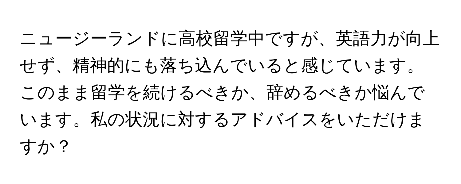 ニュージーランドに高校留学中ですが、英語力が向上せず、精神的にも落ち込んでいると感じています。このまま留学を続けるべきか、辞めるべきか悩んでいます。私の状況に対するアドバイスをいただけますか？