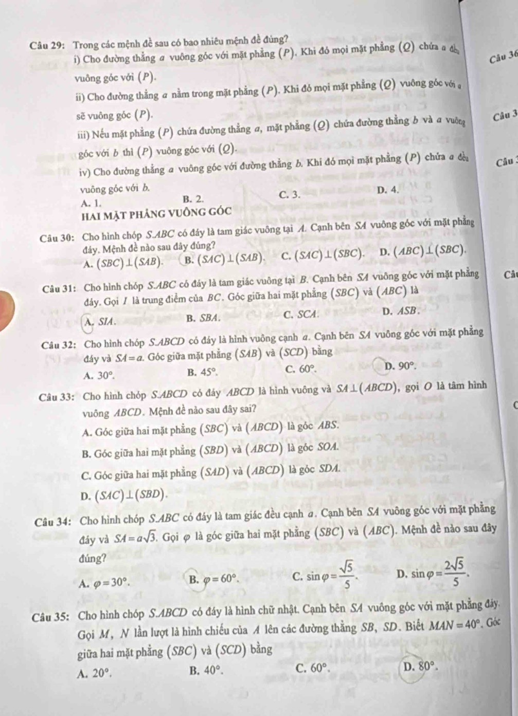 Trong các mệnh đề sau có bao nhiêu mệnh đề đủng?
i) Cho đường thẳng a vuông góc với mặt phẳng (P). Khi đó mọi mặt phẳng (Q) chứa a đ
Câu 36
vuông góc với (P).
ii) Cho đường thẳng a nằm trong mặt phẳng (P). Khi đó mọi mặt phẳng (Q) vuông góc với ,
sẽ vuông góc (P). Câu 3
iii) Nếu mặt phẳng (P) chứa đường thẳng a, mặt phẳng (Q) chứa đường thằng b và a vuông
góc với b thì (P) vuông góc với (Q).
iv) Cho đường thẳng a vuông góc với đường thẳng b. Khi đó mọi mặt phẳng (P) chứa a đều  Câu 
vuông góc với b. D. 4.
A. 1. B. 2.
C. 3.
hai mặt phảng vuồng góc
Câu 30: Cho hình chóp S.ABC có đáy là tam giác vuông tại A. Cạnh bên SA vuông góc với mặt phẳng
đảy. Mệnh đề nào sau đây đúng?
A. (SBC)⊥ (SAB). B. (SAC)⊥ (SAB). C. (SAC) ⊥ (3BC D. (ABC) ⊥(SBC).
Câu 31: Cho hình chóp S.ABC có đáy là tam giác vuông tại B. Cạnh bên SA vuông góc với mặt phẳng Câ
đây. Gọi / là trung điểm của BC. Góc giữa hai mặt phẳng (SBC) và (ABC) là
A. SIA. B. SBA. C. SCA D. ASB .
Câu 32: Cho hình chóp S.ABCD có đáy là hình vuông cạnh a. Cạnh bên SA vuông góc với mặt phẳng
đáy và SA=a Góc giữa mặt phẳng (3/11) ) và (SCD) bằng
A. 30°.
B. 45°.
C. 60°. D. 90°.
Câu 33: Cho hình chóp S.ABCD có đáy ABCD là hình vuông và SA⊥ (ABCD) , gọi O là tâm hình
vuông ABCD. Mệnh đề nào sau đây sai?
A. Góc giữa hai mặt phẳng (SBC) và (ABCD) là góc ABS.
B. Góc giữa hai mặt phẳng (SBD) và (ABCD) là góc SOA.
C. Góc giữa hai mặt phẳng (SAD) và (ABCD) là góc SDA.
D. (SAC)⊥ (SBD).
Câu 34: Cho hình chóp S.ABC có đáy là tam giác đều cạnh a. Cạnh bên SA vuông góc với mặt phẳng
đáy và SA=asqrt(3) T Gọi φ là góc giữa hai mặt phẳng (SBC) và (ABC). Mệnh đề nào sau đây
đúng?
A. varphi =30°.
B. varphi =60°. C. sin varphi = sqrt(5)/5 . D. sin varphi = 2sqrt(5)/5 .
Câu 35: Cho hình chóp S.ABCD có đáy là hình chữ nhật. Cạnh bên SA vuông góc với mặt phẳng đảy.
Gọi M, N lần lượt là hình chiếu của A lên các đường thằng SB, SD. Biết MAN=40°. Góc
giữa hai mặt phẳng (SBC) và (SCD) bằng
A. 20°.
B. 40°. C. 60°. D. 80°.