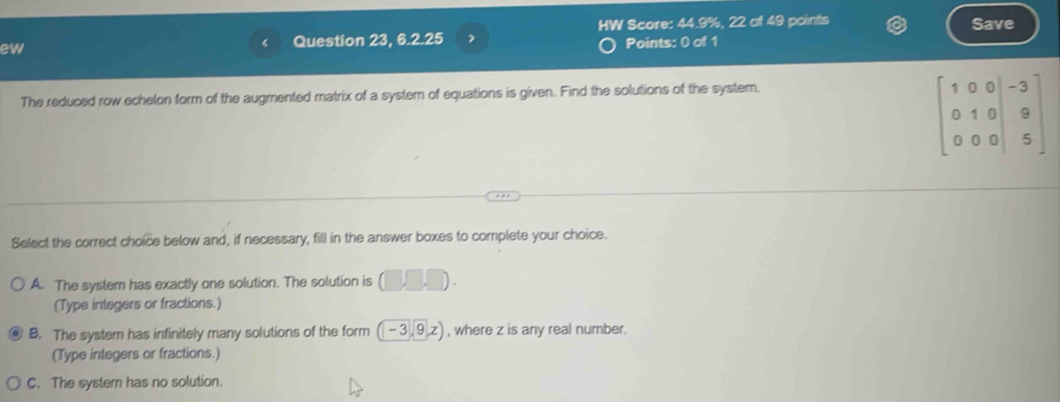 HW Score: 44.9%, 22 of 49 points Save
ew
Question 23, 6.2.25 ,
Points: 0 of 1
The reduced row echelon form of the augmented matrix of a system of equations is given. Find the solutions of the system.
beginbmatrix 1&0&0&-3 0&1&0&9 0&0&0&5endbmatrix
Select the correct choice below and, if necessary, fill in the answer boxes to complete your choice.
A. The system has exactly one solution. The solution is (□ ,□ ,□ ). 
(Type integers or fractions.)
B. The system has infinitely many solutions of the form (-3,9,z) , where z is any real number.
(Type integers or fractions.)
C. The system has no solution.