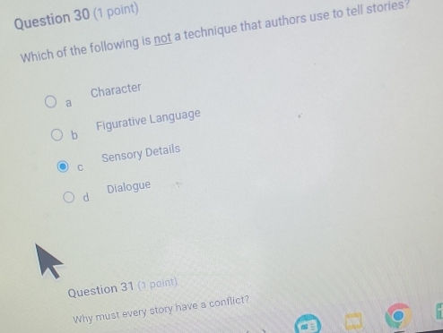 Which of the following is not a technique that authors use to tell stories?
Character
a
b Figurative Language
Sensory Details
d Dialogue
Question 31 (1 point)
Why must every story have a conflict?