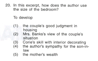 In this excerpt, how does the author use
the size of the bedroom?
To develop
(1) the couple's good judgment in
housing
(2) Mrs. Banks's view of the couple's
situation
(3) Corie's skill with interior decorating
(4) the author's sympathy for the son-in-
law
(5) the mother's wealth