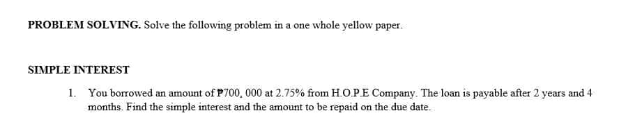 PROBLEM SOLVING. Solve the following problem in a one whole yellow paper. 
SIMPLE INTEREST 
1. You borrowed an amount of P700, 000 at 2.75% from H.O.P.E Company. The loan is payable after 2 years and 4
months. Find the simple interest and the amount to be repaid on the due date.