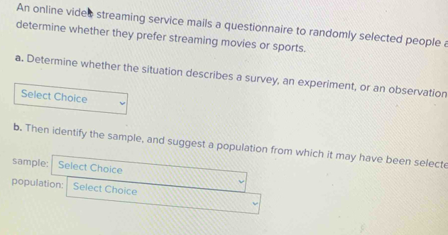 An online vides streaming service mails a questionnaire to randomly selected people a 
determine whether they prefer streaming movies or sports. 
a. Determine whether the situation describes a survey, an experiment, or an observation 
Select Choice 
b. Then identify the sample, and suggest a population from which it may have been selecte 
sample: Select Choice 
population: Select Choice