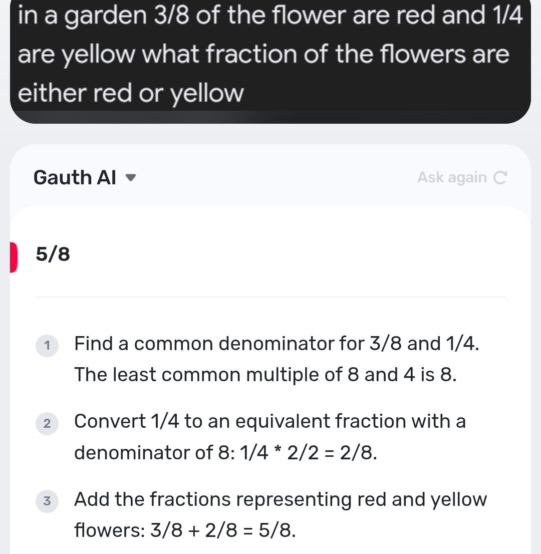 in a garden 3/8 of the flower are red and 1/4
are yellow what fraction of the flowers are 
either red or yellow 
Gauth Al Ask again C
5/8
1 Find a common denominator for 3/8 and 1/4. 
The least common multiple of 8 and 4 is 8. 
2 Convert 1/4 to an equivalent fraction with a 
denominator of 8:1/4*2/2=2/8. 
3 Add the fractions representing red and yellow 
flowers: 3/8+2/8=5/8.