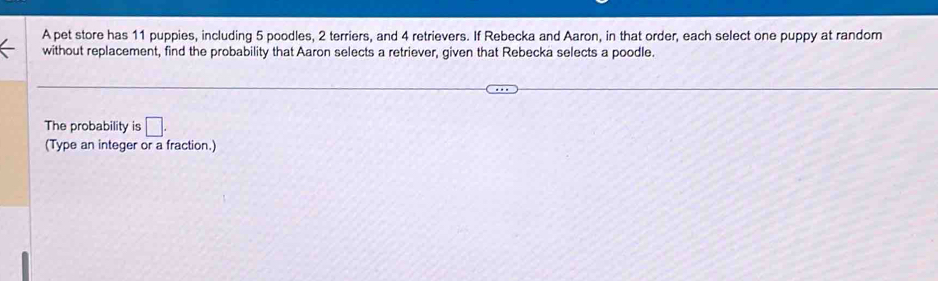 A pet store has 11 puppies, including 5 poodles, 2 terriers, and 4 retrievers. If Rebecka and Aaron, in that order, each select one puppy at random 
without replacement, find the probability that Aaron selects a retriever, given that Rebecka selects a poodle. 
The probability is □. 
(Type an integer or a fraction.)