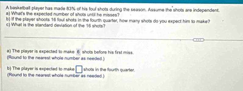 A basketball player has made 83% of his foul shots during the season. Assume the shots are independent. 
a) What's the expected number of shots until he misses? 
b) If the player shoots 16 foul shots in the fourth quarter, how many shots do you expect him to make? 
c) What is the standard deviation of the 16 shots? 
a) The player is expected to make 6 shots before his first miss. 
(Round to the nearest whole number as needed.) 
b) The player is expected to make □ shots in the fourth quarter. 
(Round to the nearest whole number as needed.)