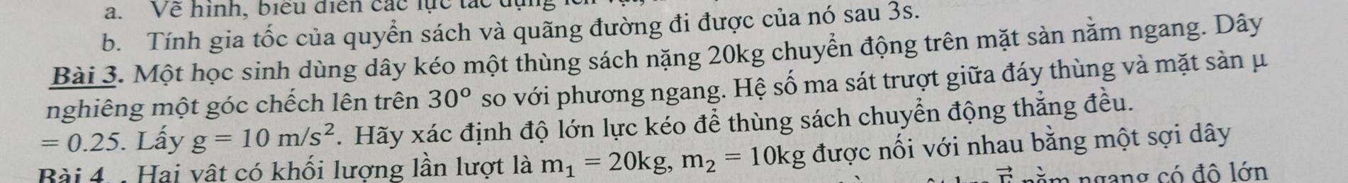 Về hình, biểu diễn các lực tác
b. Tính gia tốc của quyển sách và quãng đường đi được của nó sau 3s.
Bài 3. Một học sinh dùng dây kéo một thùng sách nặng 20kg chuyển động trên mặt sản nằm ngang. Dây
nghiêng một góc chếch lên trên 30° so với phương ngang. Hệ số ma sát trượt giữa đáy thùng và mặt sản μ
=0.25 5. Lấy g=10m/s^2. Hãy xác định độ lớn lực kéo để thùng sách chuyển động thắng đều.
Bài 4 : Hai vật có khối lượng lần lượt là m_1=20kg, m_2=10kg được nối với nhau bằng một sợi dây
vector Gamma  ngan có đ ô lớn