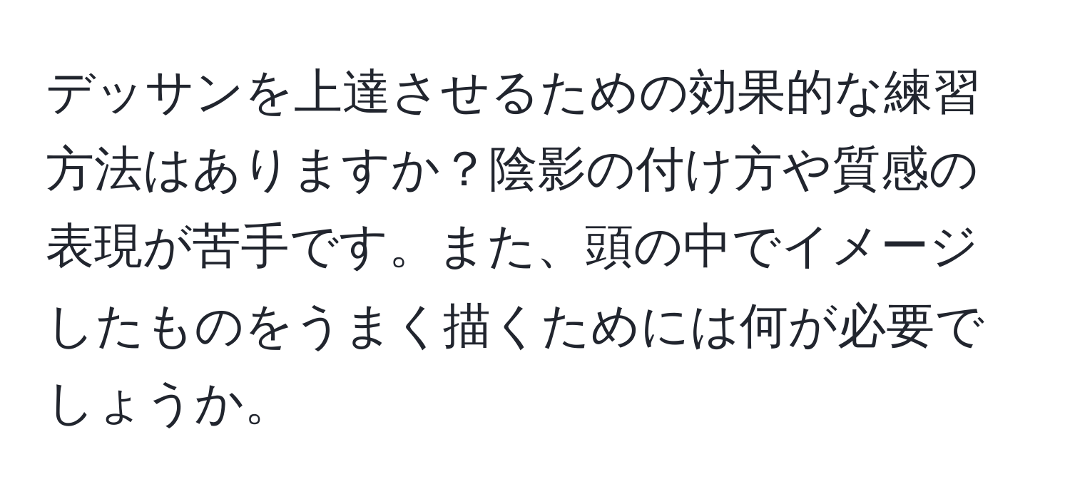 デッサンを上達させるための効果的な練習方法はありますか？陰影の付け方や質感の表現が苦手です。また、頭の中でイメージしたものをうまく描くためには何が必要でしょうか。