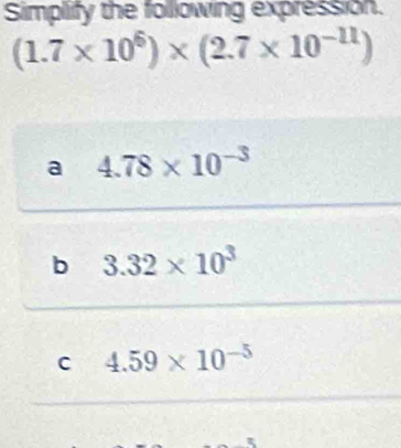 Simplify the following expression.
(1.7* 10^6)* (2.7* 10^(-11))
a 4.78* 10^(-3)
b 3.32* 10^3
C 4.59* 10^(-5)