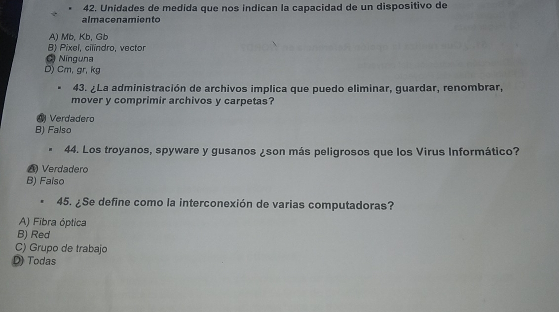 Unidades de medida que nos indican la capacidad de un dispositivo de
almacenamiento
A) Mb, Kb, Gb
B) Pixel, cilindro, vector
C) Ninguna
D) Cm, gr, kg
43. ¿La administración de archivos implica que puedo eliminar, guardar, renombrar,
mover y comprimir archivos y carpetas?
A Verdadero
B) Falso
44. Los troyanos, spyware y gusanos ¿son más peligrosos que los Virus Informático?
A) Verdadero
B) Falso
45. ¿Se define como la interconexión de varias computadoras?
A) Fibra óptica
B) Red
C) Grupo de trabajo
D) Todas