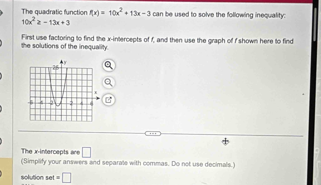 The quadratic function f(x)=10x^2+13x-3 can be used to solve the following inequality:
10x^2≥ -13x+3
First use factoring to find the x-intercepts of f, and then use the graph of f shown here to find 
the solutions of the inequality. 
The x-intercepts are □ 
(Simplify your answers and separate with commas. Do not use decimals.) 
solution set =□