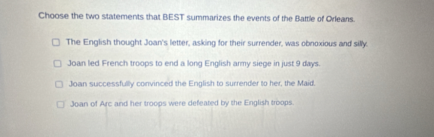 Choose the two statements that BEST summarizes the events of the Battle of Orleans.
The English thought Joan's letter, asking for their surrender, was obnoxious and silly.
Joan led French troops to end a long English army siege in just 9 days.
Joan successfully convinced the English to surrender to her, the Maid.
Joan of Arc and her troops were defeated by the English troops.