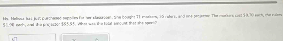 Ms. Melissa has just purchased supplies for her classroom. She bought 71 markers, 35 rulers, and one projector. The markers cost $0.70 each, the rulers
$1.90 each, and the projector $95.95. What was the total amount that she spent?