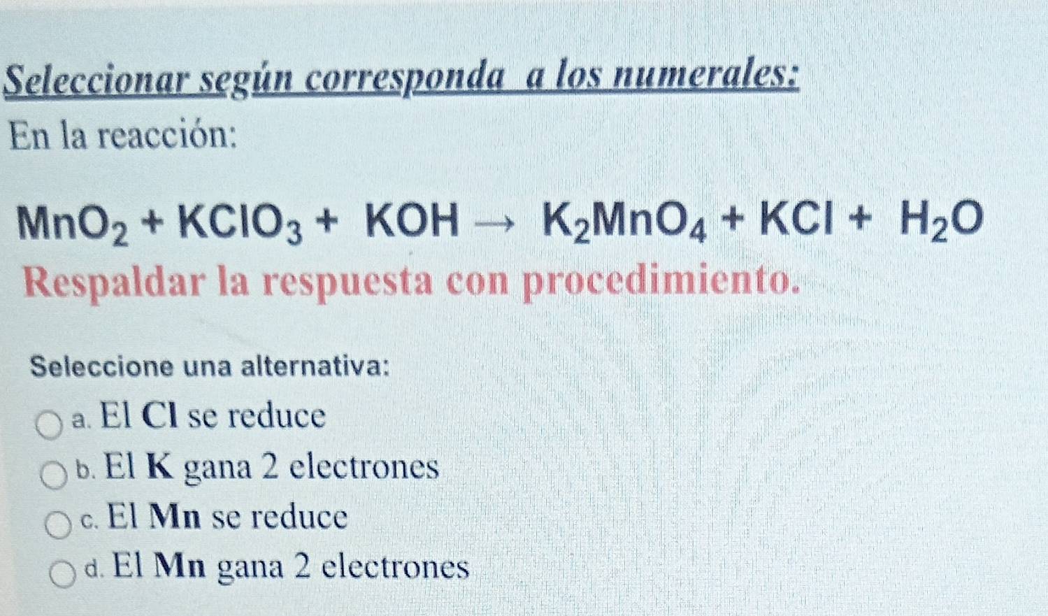 Seleccionar según corresponda a los numerales:
En la reacción:
MnO_2+KClO_3+KOHto K_2MnO_4+KCl+H_2O
Respaldar la respuesta con procedimiento.
Seleccione una alternativa:
a. El CI se reduce
b El K gana 2 electrones
c. El Mn se reduce. El Mn gana 2 electrones