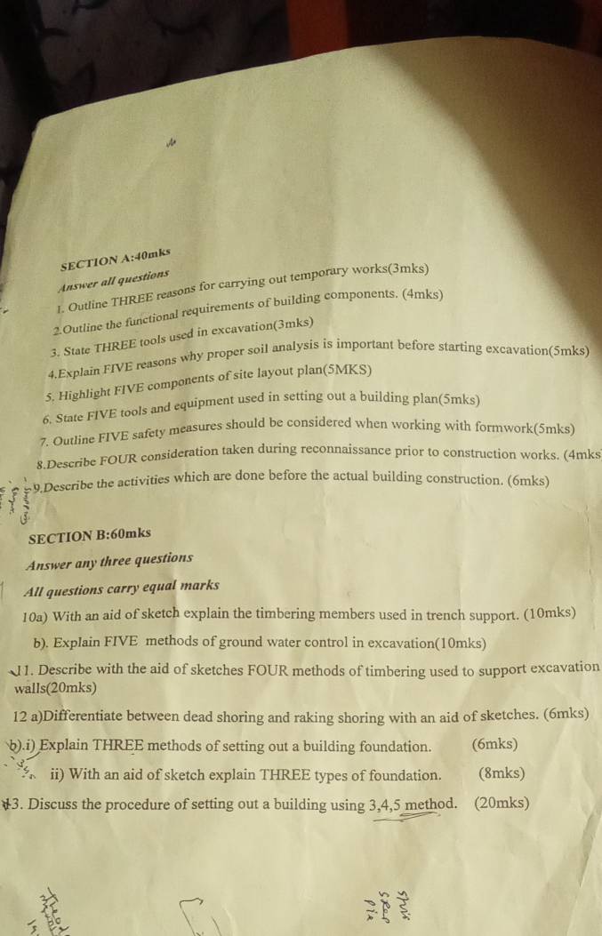 40mks 
Answer all questions 
1. Outline THREE reasons for carrying out temporary works(3mks) 
2.Outline the functional requirements of building components. (4mks) 
3. State THREE tools used in excavation(3mks) 
4.Explain FIVE reasons why proper soil analysis is important before starting excavation(5mks) 
5. Highlight FIVE components of site layout plan(5MKS) 
6. State FIVE tools and equipment used in setting out a building plan(5mks) 
7. Outline FIVE safety measures should be considered when working with formwork(5mks) 
8.Describe FOUR consideration taken during reconnaissance prior to construction works. (4mks 
9.Describe the activities which are done before the actual building construction. (6mks) 
SECTION B:60mks 
Answer any three questions 
All questions carry equal marks 
10a) With an aid of sketch explain the timbering members used in trench support. (10mks) 
b). Explain FIVE methods of ground water control in excavation(10mks) 
J1. Describe with the aid of sketches FOUR methods of timbering used to support excavation 
walls(20mks) 
12 a)Differentiate between dead shoring and raking shoring with an aid of sketches. (6mks) 
b).i) Explain THREE methods of setting out a building foundation. (6mks) 
ii) With an aid of sketch explain THREE types of foundation. (8mks) 
3. Discuss the procedure of setting out a building using 3, 4, 5 method. (20mks) 
3