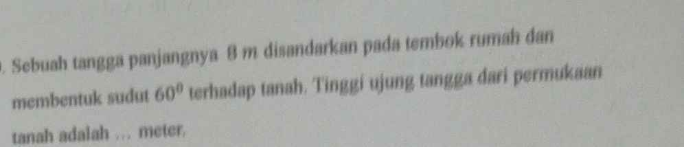 Sebuah tangga panjangnya 8 m disandarkan pada tembok rumah dan 
membentuk sudut 60° terhadap tanah. Tinggi ujung tangga dari permukaan 
tanah adalah ... meter,