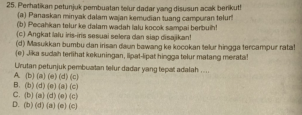 Perhatikan petunjuk pembuatan telur dadar yang disusun acak berikut!
(a) Panaskan minyak dalam wajan kemudian tuang campuran telur!
(b) Pecahkan telur ke dalam wadah lalu kocok sampai berbuih!
(c) Angkat lalu iris-iris sesuai selera dan siap disajikan!
(d) Masukkan bumbu dan irisan daun bawang ke kocokan telur hingga tercampur rata!
(e) Jika sudah terlihat kekuningan, lipat-lipat hingga telur matang merata!
Urutan petunjuk pembuatan telur dadar yang tepat adalah ..
A. (b) (a) (e) (d) (c)
B. (b) (d) (e) (a) (c)
C. (b) (a) (d) (e) (c)
D. (b) (d) (a) (e) (c)