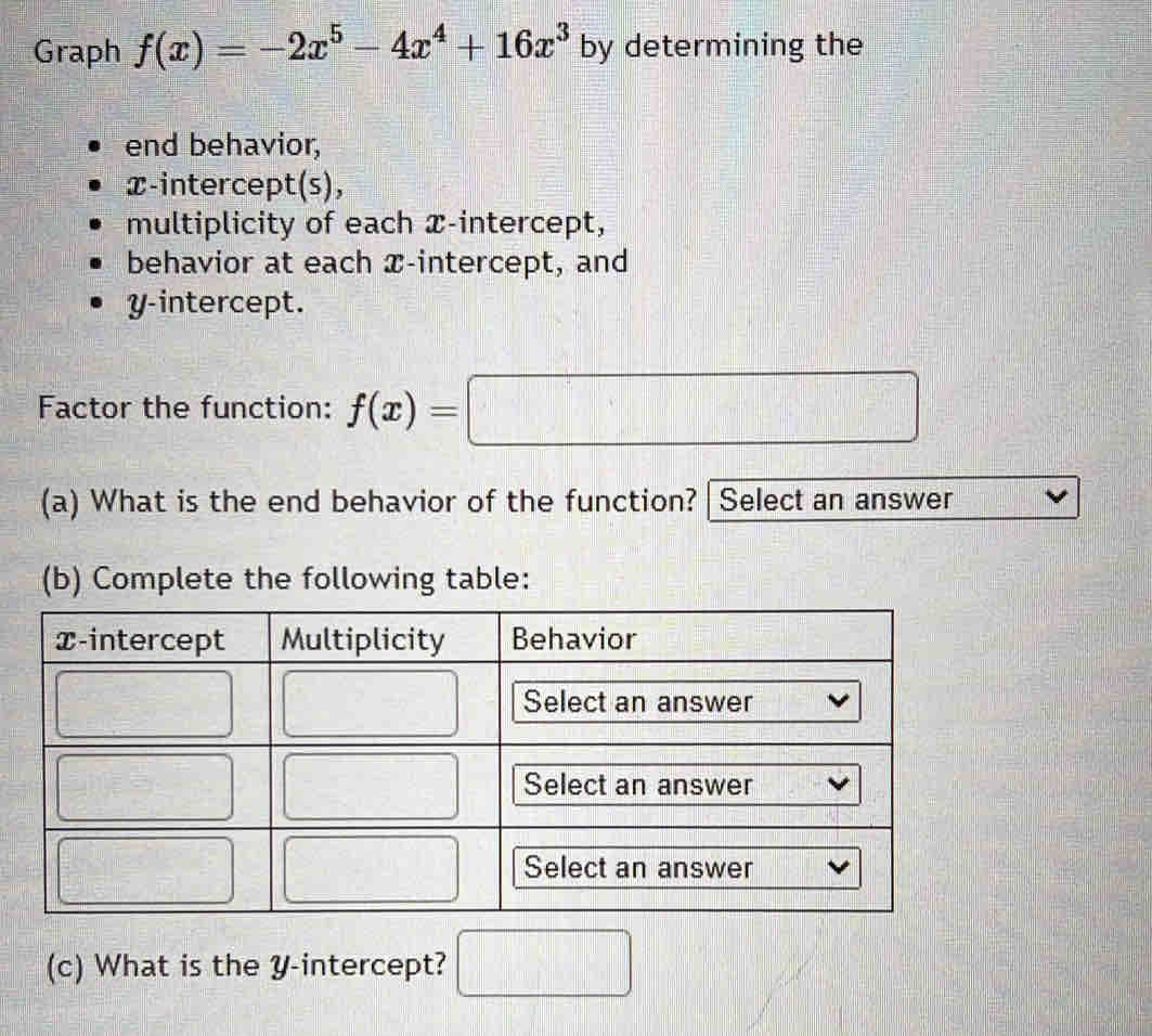 Graph f(x)=-2x^5-4x^4+16x^3 by determining the 
end behavior, 
x-intercept(s), 
multiplicity of each x-intercept, 
behavior at each æ -intercept, and 
y-intercept. 
Factor the function: f(x)=□
(a) What is the end behavior of the function? | Select an answer 
(b) Complete the following table: 
(c) What is the Y-intercept? □