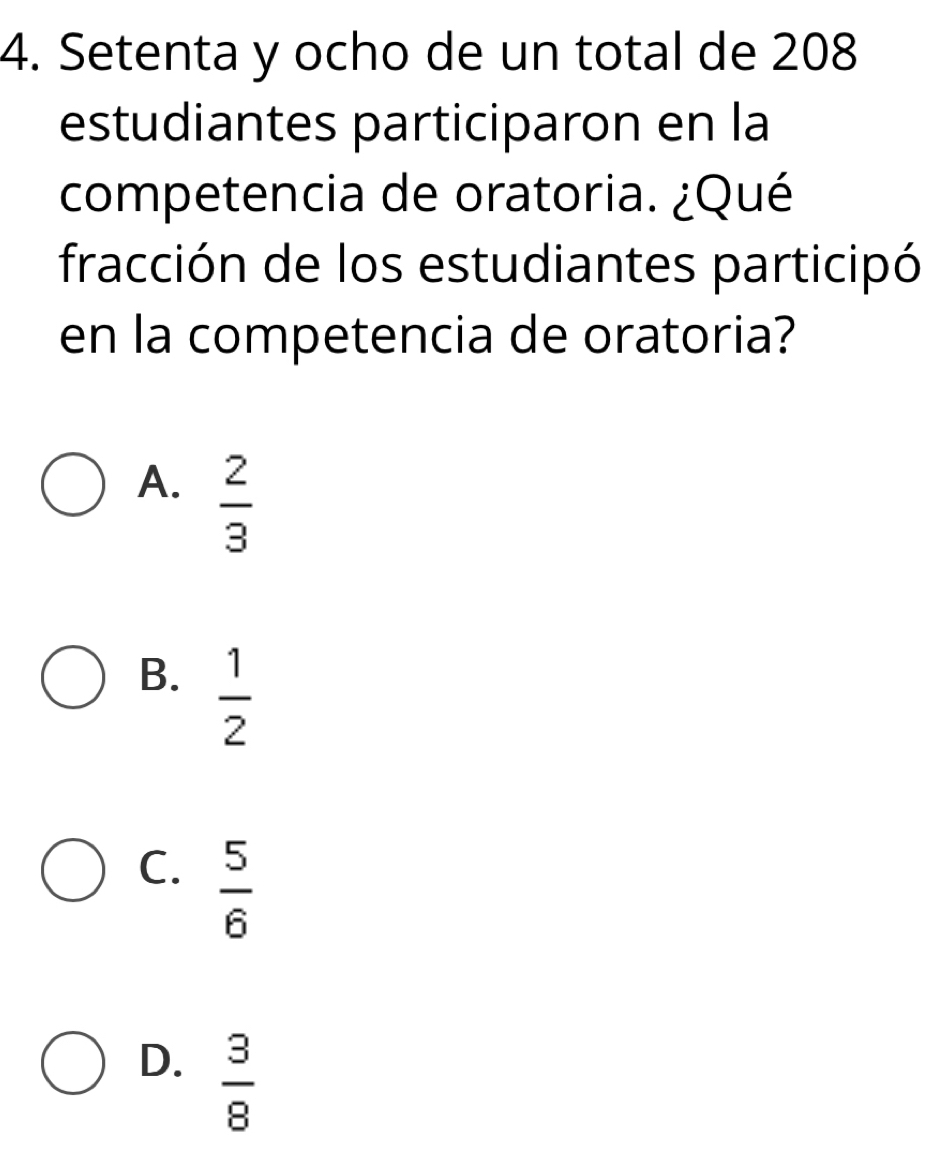 Setenta y ocho de un total de 208
estudiantes participaron en la
competencia de oratoria. ¿Qué
fracción de los estudiantes participó
en la competencia de oratoria?
A.  2/3 
B.  1/2 
C.  5/6 
D.  3/8 