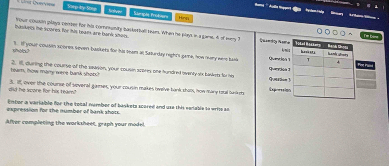 nz Oerview Step-by-Step Solver Sample Problem 
Audio Support System Help Kaalria Willona 
H 
Hints 
Your cousin plays center for his community basketball team. When he plays in a game, 4 of every 7 Quantity Name Total Baskets Bank Shots 
I'm Done 
baskets he scores for his team are bank shots. baskets bank shots 
shots? 
Unit 
1. If your cousin scores seven baskets for his team at Saturday night's game, how many were bank Question 1 1 4 Plot Paini 
Question 2 
2. i, during the course of the season, your cousin scores one hundred twenty-six baskets for his Question 3
team, how many were bank shots? 
3. If, over the course of several games, your cousin makes twelve bank shots, how many total baskets Expression 
did he score for his team? 
Enter a variable for the total number of baskets scored and use this variable to write an 
expression for the number of bank shots. 
After completing the worksheet, graph your model.