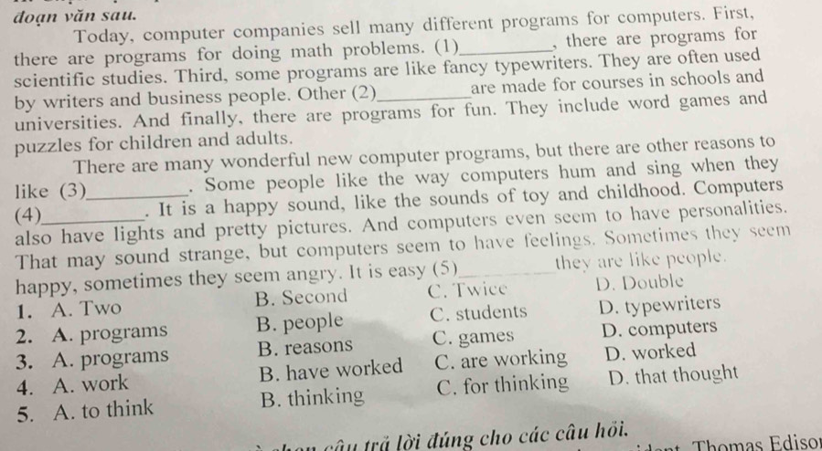 đoạn văn sau.
Today, computer companies sell many different programs for computers. First,
there are programs for doing math problems. (1)_ , there are programs for 
scientific studies. Third, some programs are like fancy typewriters. They are often used
by writers and business people. Other (2)_ are made for courses in schools and 
universities. And finally, there are programs for fun. They include word games and
puzzles for children and adults.
There are many wonderful new computer programs, but there are other reasons to
like (3) . Some people like the way computers hum and sing when they
(4)_ _. It is a happy sound, like the sounds of toy and childhood. Computers
also have lights and pretty pictures. And computers even seem to have personalities.
That may sound strange, but computers seem to have feelings. Sometimes they seem
happy, sometimes they seem angry. It is easy (5)_ they are like people.
1. A. Two B. Second C. Twice D. Double
2. A. programs B. people C. students D. typewriters
3. A. programs B. reasons C. games D. computers
4. A. work B. have worked C. are working D. worked
5. A. to think B. thinking C. for thinking D. that thought
n câu trả lời đúng cho các câu hồi.
Thomas Ediso