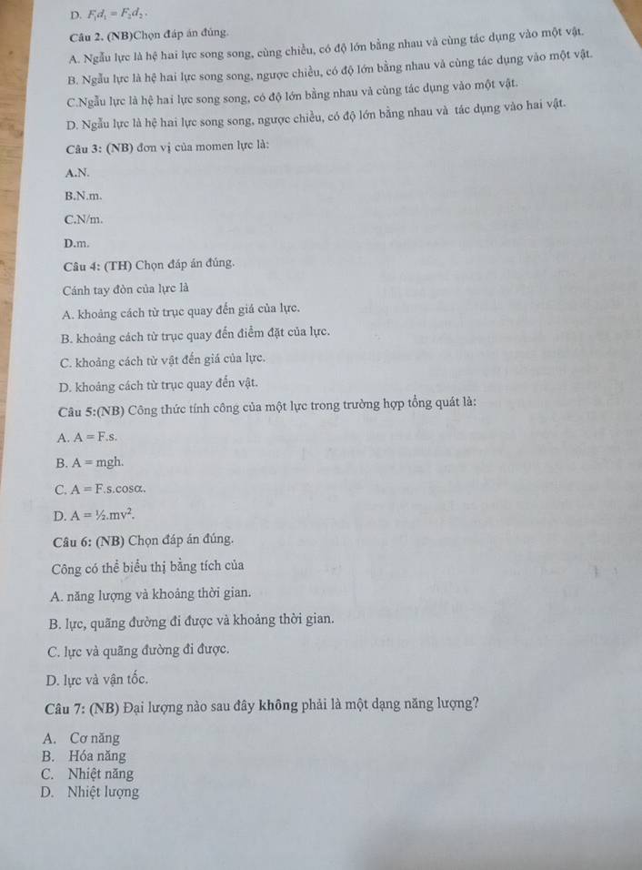 D. F_1d_1=F_2d_2.
Câu 2. (NB)Chọn đáp án đủng.
A. Ngẫu lực là hệ hai lực song song, cùng chiều, có độ lớn bằng nhau và cùng tác dụng vào một vật.
B. Ngẫu lực là hệ hai lực song song, ngược chiều, có độ lớn bằng nhau và cùng tác dụng vào một vật.
C.Ngẫu lực là hệ hai lực song song, có độ lớn bằng nhau và cùng tác dụng vào một vật.
D. Ngẫu lực là hệ hai lực song song, ngược chiều, có độ lớn bằng nhau và tác dụng vào hai vật.
Câu 3: (NB) đơn vị của momen lực là:
A.N.
B.N.m.
C.N/m.
D.m.
Câu 4: (TH) Chọn đáp án đúng.
Cánh tay đòn của lực là
A. khoảng cách từ trục quay đến giá của lực.
B. khoảng cách từ trục quay đến điểm đặt của lực.
C. khoảng cách từ vật đến giá của lực.
D. khoảng cách từ trục quay đến vật.
Câu 5:(NB) Công thức tính công của một lực trong trường hợp tổng quát là:
A. A=F.s
B. A= mgh.
C. A=F. s.cos alpha .
D. A=1/2.mv^2.
* Câu 6: (NB) Chọn đáp án đúng.
Công có thể biểu thị bằng tích của
A. năng lượng và khoảng thời gian.
B. lực, quãng đường đi được và khoảng thời gian.
C. lực và quãng đường đi được.
D. lực và vận tốc.
Câu 7: (NB) Đại lượng nào sau đây không phải là một dạng năng lượng?
A. Cơ năng
B. Hóa năng
C. Nhiệt năng
D. Nhiệt lượng