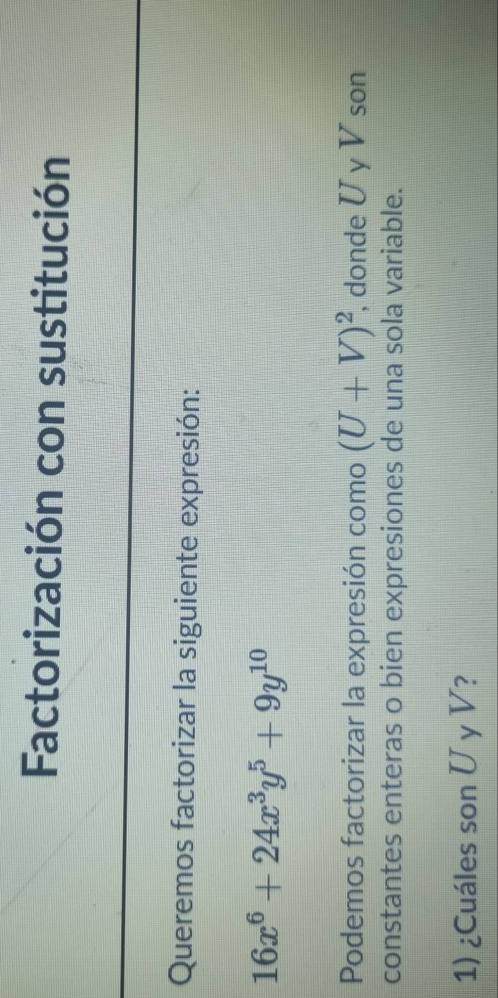 Factorización con sustitución 
Queremos factorizar la siguiente expresión:
16x^6+24x^3y^5+9y^(10)
Podemos factorizar la expresión como (U+V)^2 , donde U y V son 
constantes enteras o bien expresiones de una sola variable. 
1) ¿Cuáles son U y V?