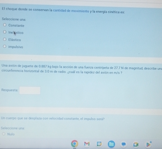 El choque donde se conservan la cantidad de movimiento y la energía cinética es:
Seleccione una:
Constante
Inel istico
Elástico
impulsivo
Una avión de juguete de 0.887 kg bajo la acción de una fuerza centrípeta de 27.7 N de magnitud, describe una
circunferencia horizontal de 3.0 m de radio. ¿cuál es la rapidez del avión en m/s ?
Respuesta:
Un cuerpo que se desplaza con velocidad constante, el impulso será?
Seleccione una:
Nulo
1