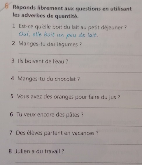 Réponds librement aux questions en utilisant 
les adverbes de quantité. 
1 Est-ce qu'elle boit du lait au petit déjeuner ? 
Oui, elle boit un peu de lait. 
2 Manges-tu des légumes ? 
_ 
3 Ils boivent de l'eau ? 
_
4 Manges-tu du chocolat ? 
_ 
5 Vous avez des oranges pour faire du jus ? 
_ 
6 Tu veux encore des pâtes ? 
_
7 Des élèves partent en vacances ? 
_ 
8 Julien a du travail ? 
_