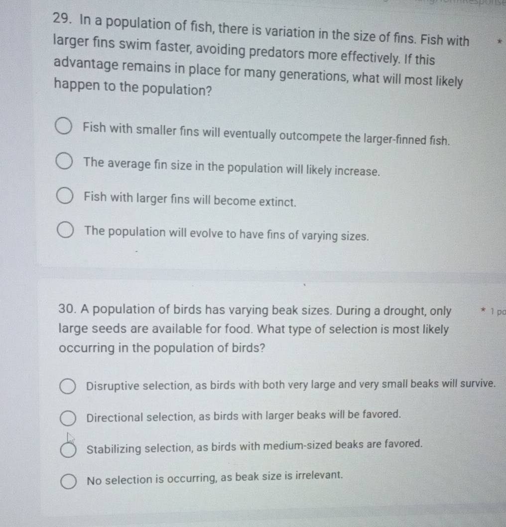 Response
29. In a population of fish, there is variation in the size of fins. Fish with *
larger fins swim faster, avoiding predators more effectively. If this
advantage remains in place for many generations, what will most likely
happen to the population?
Fish with smaller fins will eventually outcompete the larger-finned fish.
The average fin size in the population will likely increase.
Fish with larger fins will become extinct.
The population will evolve to have fins of varying sizes.
30. A population of birds has varying beak sizes. During a drought, only 1 po
large seeds are available for food. What type of selection is most likely
occurring in the population of birds?
Disruptive selection, as birds with both very large and very small beaks will survive.
Directional selection, as birds with larger beaks will be favored.
Stabilizing selection, as birds with medium-sized beaks are favored.
No selection is occurring, as beak size is irrelevant.