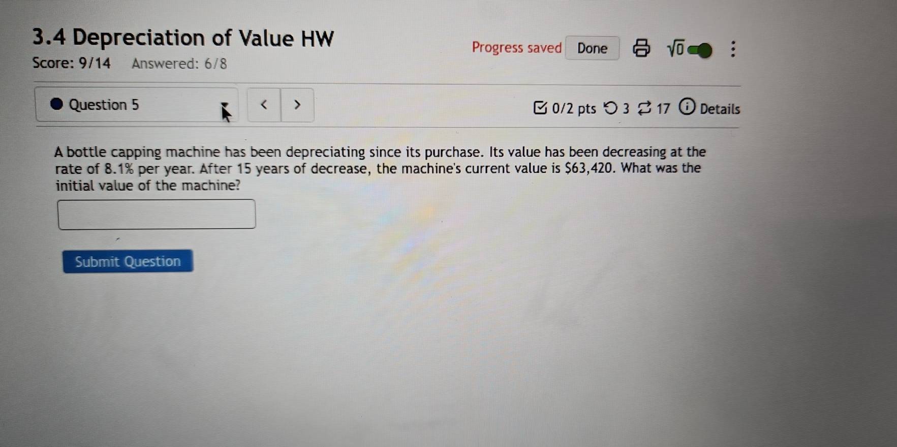 3.4 Depreciation of Value HW 
Progress saved Done 
sqrt(0) 
Score: 9/14 Answered: 6/8 
Question 5 < > ¤ 0/2 pts つ 3 ⇄ 17  enclosecirclei Details 
A bottle capping machine has been depreciating since its purchase. Its value has been decreasing at the 
rate of 8.1% per year. After 15 years of decrease, the machine's current value is $63,420. What was the 
initial value of the machine? 
Submit Question