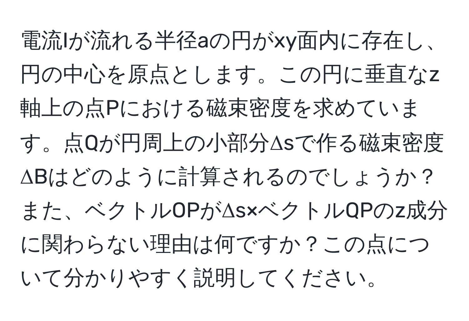 電流Iが流れる半径aの円がxy面内に存在し、円の中心を原点とします。この円に垂直なz軸上の点Pにおける磁束密度を求めています。点Qが円周上の小部分Δsで作る磁束密度ΔBはどのように計算されるのでしょうか？また、ベクトルOPがΔs×ベクトルQPのz成分に関わらない理由は何ですか？この点について分かりやすく説明してください。