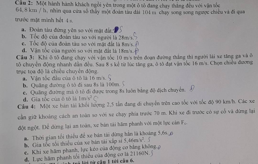 Một hành hành khách ngồi yên trong một ô tô đang chạy thẳng đều với vận tốc
64, 8 km / h, nhìn qua cửa sổ thấy một đoàn tàu dài 104 m chạy song song ngược chiều và đi qua
trước mặt mình hết 4 s.
a. Đoàn tàu đứng yên so với mặt đất 1
b. Tốc độ của đoàn tàu so với người là 28m/s
c. Tốc độ của đoàn tàu so với mặt đất là 8m/s.
d. Vận tốc của người so với mặt đất là 18m/s.
Câu 3: Khi ô tô đang chạy với vận tốc 10 m/s trên đoạn đường thẳng thì người lái xe tăng ga và ô
tô chuyển động nhanh dần đều. Sau 8 s kể từ lúc tăng ga, ô tô đạt vận tốc 16 m/s. Chọn chiều dương
trục tọa độ là chiều chuyền động.
a. Vận tốc đầu của ô tô là 16 m/s.
b. Quãng đường ô tô đi sau 8s là 100m.
c. Quãng đường mà ô tô đi được trong 8s luôn bằng độ dịch chuyển.
d. Gia tốc của ô tô là 1m/s^2
Câu 4: Một xe bán tải khối lượng 2,5 tấn đang di chuyển trên cao tốc với tốc độ 90 km/h. Các xe
cần giữ khoảng cách an toàn so với xe chạy phía trước 70 m. Khi xe đi trước có sự cố và dừng lại
đột ngột. Để dừng lại an toàn, xe bán tải hãm phanh với một lực cản Fo
a. Thời gian tối thiểu để xe bán tải dừng hằn là khoảng 5,6s. 9
b. Gia tốc tối thiều của xe bán tải xấp sỉ 5,46m/s^2
c. Khi xe hãm phanh, lực kéo của động cơ bằng không.
d. Lực hãm phanh tối thiểu của động cơ là 21160N.
là lời từ câu 1 tới câu 6.