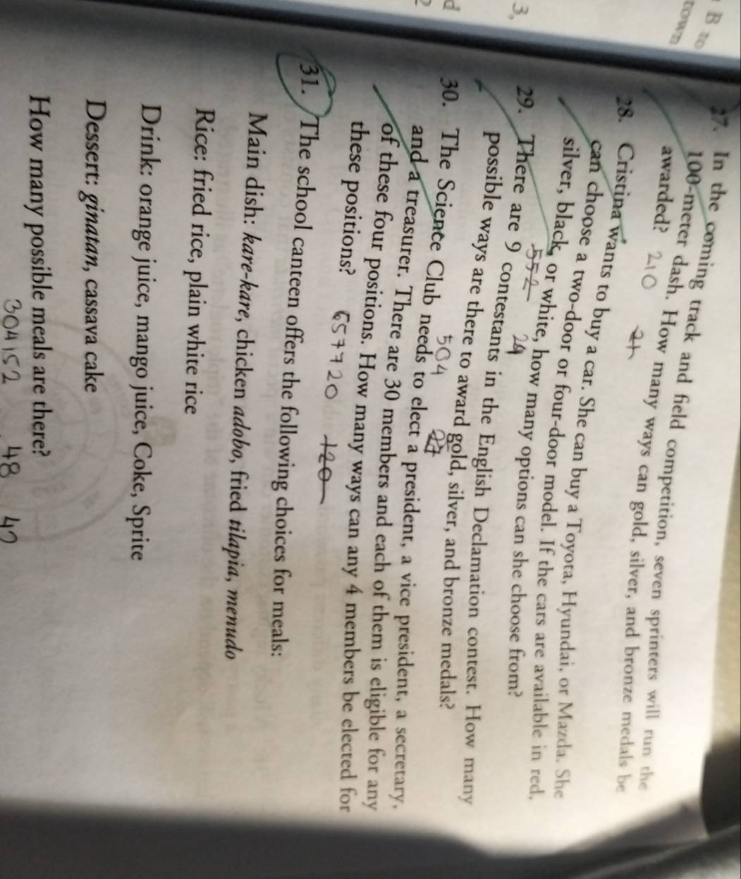 to 
town 
7. In the coming track and field competition, seven sprinters will run the 
awarded?
100-meter dash. How many ways can gold, silver, and bronze medals be 
28. Cristina wants to buy a car. She can buy a Toyota, Hyundai, or Mazda. She 
can choose a two-door or four-door model. If the cars are available in red 
silver, black, or white, how many options can she choose from? 
3, 29. There are 9 contestants in the English Declamation contest. How many 
possible ways are there to award gold, silver, and bronze medals? 
a 30. The Science Club needs to elect a president, a vice president, a secretary, 
and a treasurer. There are 30 members and each of them is eligible for any 
of these four positions. How many ways can any 4 members be elected for 
these positions? 
31. The school canteen offers the following choices for meals: 
Main dish: kare-kare, chicken adobo, fried tilapia, menudo 
Rice: fried rice, plain white rice 
Drink: orange juice, mango juice, Coke, Sprite 
Dessert: ginatan, cassava cake 
How many possible meals are there?