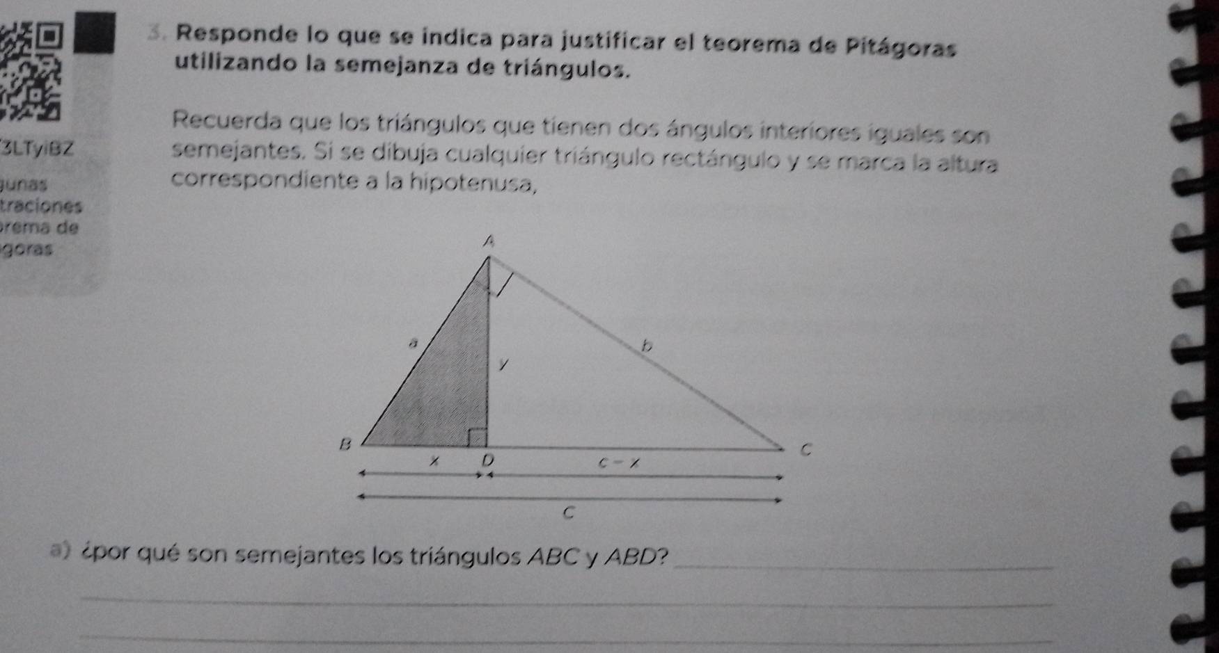 Responde lo que se indica para justificar el teorema de Pitágoras
utilizando la semejanza de triángulos.
Recuerda que los triángulos que tienen dos ángulos interiores iguales son
3LTyiBZ semejantes. Si se dibuja cualquier triángulo rectángulo y se marca la altura
junas
correspondiente à la hipotenusa,
traciones
árêma de
góras
¿por qué son semejantes los triángulos ABC y ABD?_
_
_