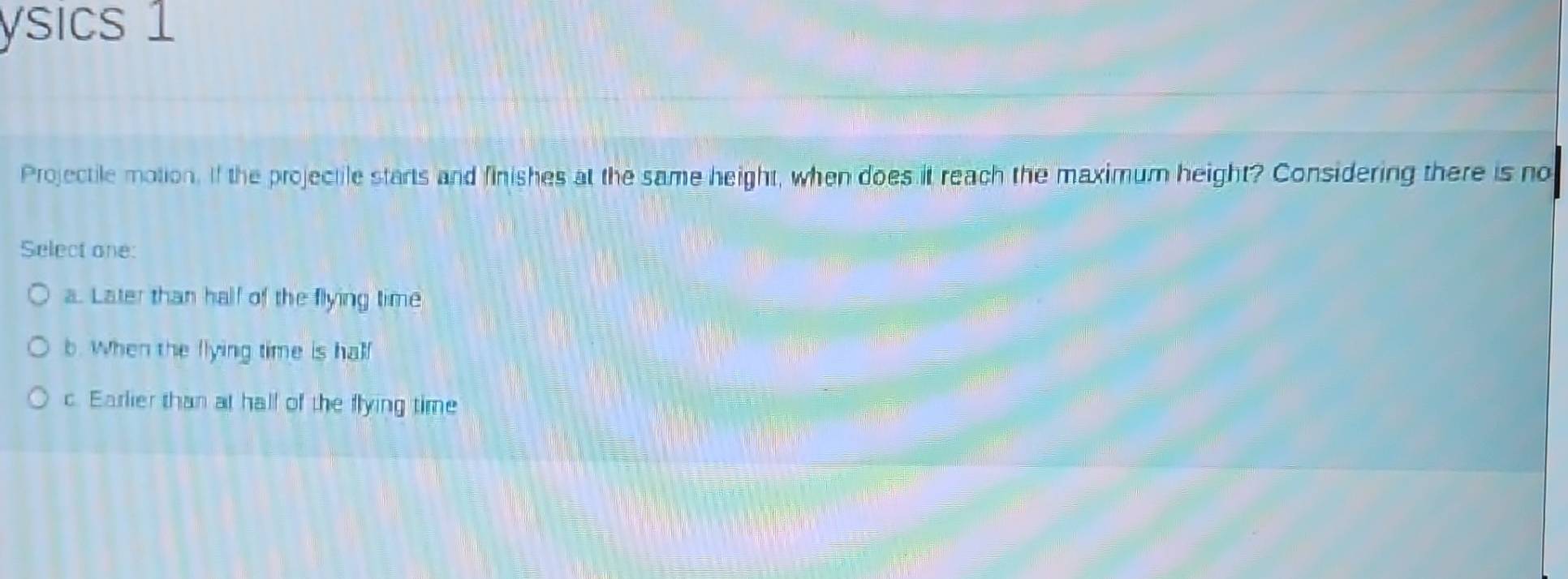ysics 1
Projectile motion. If the projectile starts and finishes at the same height, when does it reach the maximum height? Considering there is no
Select one:
a. Later than half of the flying time
b. When the flying time is half
c. Earlier than at hall of the flying time